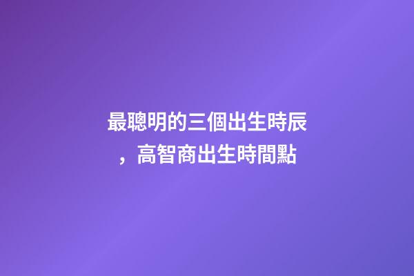 最聰明的三個出生時辰，高智商出生時間點